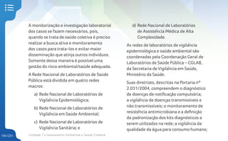 Unidade 7 • Saneamento Ambiental e Saúde Coletiva
195/231
A monitorização e investigação laboratorial
dos casos se fazem necessários, pois,
quando se trata de saúde coletiva é preciso
realizar a busca ativa e monitoramento
dos casos para trata-los e evitar maior
disseminação que atinja outros indivíduos.
Somente dessa maneira é possível uma
gestão do risco ambiental/saúde adequada.
A Rede Nacional de Laboratórios de Saúde
Pública está dividida em quatro redes
macros:
a) Rede Nacional de Laboratórios de
Vigilância Epidemiológica;
b) Rede Nacional de Laboratórios de
Vigilância em Saúde Ambiental;
c) Rede Nacional de Laboratórios de
Vigilância Sanitária; e
d) Rede Nacional de Laboratórios
de Assistência Médica de Alta
Complexidade.
As redes de laboratórios de vigilância
epidemiológica e saúde ambiental são
coordenadas pela Coordenação Geral de
Laboratórios de Saúde Pública – CGLAB,
da Secretaria de Vigilância em Saúde,
Ministério da Saúde.
Suas diretrizes, descritas na Portaria nº
2.031/2004, compreendem o diagnóstico
de doenças de notificação compulsória;
a vigilância de doenças transmissíveis e
não transmissíveis; o monitoramento de
resistência antimicrobiana e a definição
da padronização dos kits diagnósticos a
serem utilizados na rede; a vigilância da
qualidade da água para consumo humano;
 