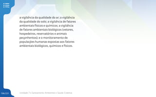 Unidade 7 • Saneamento Ambiental e Saúde Coletiva
196/231
a vigilância da qualidade do ar; a vigilância
da qualidade do solo; a vigilância de fatores
ambientais físicos e químicos; a vigilância
de fatores ambientais biológicos (vetores,
hospedeiros, reservatórios e animais
peçonhentos); e o monitoramento de
populações humanas expostas aos fatores
ambientais biológicos, químicos e físicos.
 