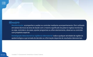Unidade 7 • Saneamento Ambiental e Saúde Coletiva
197/231
Glossário
Monitorização: acompanhar e avaliar ou controlar mediante acompanhamento. Ele é utilizado
em textos técnicos da área da Saúde com o mesmo significado da palavra inglesa monitoring,
ou seja, controlar e, às vezes, ajustar programas ou olhar atentamente, observar ou controlar
com propósito especial.
Investigação laboratorial ou vigilância laboratorial: toda e qualquer atividade de vigilância
epidemiológica cuja tomada de decisão ou informação dependa de resultados laboratoriais.
 