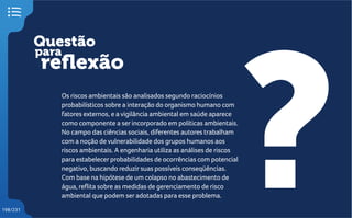 Questão
reflexão
?
para
198/231
Os riscos ambientais são analisados segundo raciocínios
probabilísticos sobre a interação do organismo humano com
fatores externos, e a vigilância ambiental em saúde aparece
como componente a serincorporado em políticas ambientais.
No campo das ciências sociais, diferentes autores trabalham
com a noção de vulnerabilidade dos grupos humanos aos
riscos ambientais. A engenharia utiliza as análises de riscos
para estabelecerprobabilidades de ocorrências com potencial
negativo, buscando reduzirsuas possíveis conseqüências.
Com base na hipótese de um colapso no abastecimento de
água, reflita sobre as medidas de gerenciamento de risco
ambiental que podem seradotadas para esse problema.
 