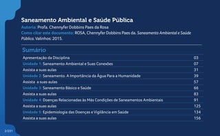 2/231
Saneamento Ambiental e Saúde Pública
Autoria: Profa. Chennyfer Dobbins Paes da Rosa
Como citar este documento: ROSA, ChennyferDobbins Paes da. Saneamento Ambiental e Saúde
Pública.Valinhos: 2015.
Sumário
Apresentação da Disciplina 03
Unidade 1: Saneamento Ambiental e Suas Conexões 07
Assista a suas aulas 31
Unidade 2: Saneamento. A Importância da Água Para a Humanidade 39
Assista a suas aulas 57
Unidade 3: Saneamento Básico e Saúde 66
Assista a suas aulas 83
Unidade 4: Doenças Relacionadas às Más Condições de Saneamentos Ambientais 91
Assista a suas aulas 125
Unidade 5: Epidemiologia das Doenças e Vigilância em Saúde 134
Assista a suas aulas 156
2/231
 