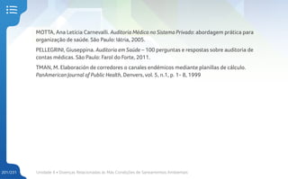 Unidade 4 • Doenças Relacionadas às Más Condições de Saneamentos Ambientais
201/231
MOTTA, Ana Letícia Carnevalli. Auditoria Médica no Sistema Privado: abordagem prática para
organização de saúde. São Paulo: Iátria, 2005.
PELLEGRINI, Giuseppina. Auditoria em Saúde – 100 perguntas e respostas sobre auditoria de
contas médicas. São Paulo: Farol do Forte, 2011.
TMAN, M. Elaboración de corredores o canales endémicos mediante planillas de cálculo.
PanAmerican Journal of Public Health, Denvers, vol. 5, n.1, p. 1- 8, 1999
 