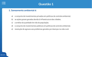 203/231
1. Saneamento ambiental é:
a) o conjunto de investimentos privados em políticas de controle ambiental;
b) as ações graves geradas devido à infraestrutura das cidades;
c) a análise da qualidade de vida da população;
d) o conjunto de investimentos públicos em políticas de controle ambiental;
e) resolução de agravos aos problemas gerados por doenças na vida rural.
Questão 1
 