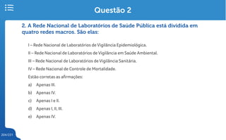 204/231
2. A Rede Nacional de Laboratórios de Saúde Pública está dividida em
quatro redes macros. São elas:
I – Rede Nacional de Laboratórios de Vigilância Epidemiológica.
II – Rede Nacional de Laboratórios de Vigilância em Saúde Ambiental.
III – Rede Nacional de Laboratórios de Vigilância Sanitária.
IV – Rede Nacional de Controle de Mortalidade.
Estão corretas as afirmações:
a) Apenas III.
b) Apenas IV.
c) Apenas I e II.
d) Apenas I, II, III.
e) Apenas IV.
Questão 2
 