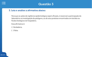 205/231
3. Leia e analise a afirmativa abaixo:
Para que as ações de vigilância epidemiológica sejam eficazes, é essencial a participação do
laboratório na investigação do patógeno, ou de seus produtos encontrados em tecidos ou
fluidos biológicos do hospedeiro.
Essa afirmativa é:
( ) Verdadeira.
( ) Falsa.
Questão 3
 