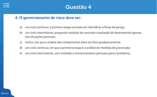 206/231
4. O gerenciamento de risco deve ser:
a) um ciclo contínuo; a primeira etapa consiste em identificar a fonte de perigo;
b) um ciclo intermitente, propondo medidas de controle e avaliação de desempenho apenas
nas situações pontuais;
c) cíclico, em que a análise dos componentes deve ser feita gradativamente;
d) um ciclo contínuo, em que a primeira etapa é a análise de medidas de prevenção;
e) um ciclo intermitente, com medidas e monitoramento pontuais para o problema.
Questão 4
 