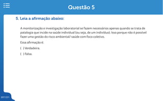 207/231
5. Leia a afirmação abaixo:
A monitorização e investigação laboratorial se fazem necessários apenas quando se trata de
patalogia que incide na saúde individual (ou seja, de um indivíduo). Isso porque não é possível
fazer uma gestão do risco ambiental/ saúde com foco coletivo.
Essa afirmação é:
( ) Verdadeira.
( ) Falsa.
Questão 5
 