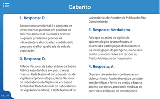 208/231
Gabarito
1. Resposta: D.
Saneamento ambiental é o conjunto de
investimentos públicos em políticas de
controle ambiental que busca resolver
os graves problemas gerados na
infraestrutura das cidades, contribuindo
para uma melhor qualidade de vida da
população.
2. Resposta: D.
A Rede Nacional de Laboratórios de Saúde
Pública está dividida em quatro redes
macros. Rede Nacional de Laboratórios de
Vigilância Epidemiológica; Rede Nacional
de Laboratórios de Vigilância em Saúde
Ambiental; Rede Nacional de Laboratórios
de Vigilância Sanitária; e Rede Nacional de
Laboratórios de Assistência Médica de Alta
Complexidade.
3. Resposta: Verdadeira.
Para que as ações de vigilância
epidemiológica sejam eficazes, é
essencial a participação do laboratório
na investigação do patógeno, ou de seus
produtos encontrados em tecidos ou
fluídos biológicos do hospedeiro.
4. Resposta: A.
O gerenciamento de risco deve ser um
ciclo contínuo. A primeira etapa consiste
em identificar a fonte de perigo e fazer a
análise dos riscos, propondo medidas de
controle e avaliação de desempenho.
 