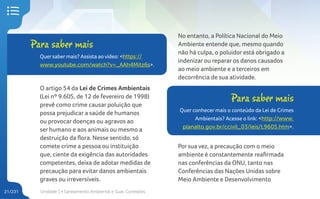 Unidade 1 • Saneamento Ambiental e Suas Conexões
21/231
O artigo 54 da Lei de Crimes Ambientais
(Lei nº 9.605, de 12 de fevereiro de 1998)
prevê como crime causar poluição que
possa prejudicar a saúde de humanos
ou provocar doenças ou agravos ao
ser humano e aos animais ou mesmo a
destruição da flora. Nesse sentido, só
comete crime a pessoa ou instituição
que, ciente da exigência das autoridades
competentes, deixa de adotar medidas de
precaução para evitar danos ambientais
graves ou irreversíveis.
No entanto, a Política Nacional do Meio
Ambiente entende que, mesmo quando
não há culpa, o poluidor está obrigado a
indenizar ou reparar os danos causados
ao meio ambiente e a terceiros em
decorrência de sua atividade.
Para saber mais
Quersabermais? Assista ao vídeo: <https://
www.youtube.com/watch?v=_AAh4Mitz6s>.
Para saber mais
Quer conhecer mais o conteúdo da Lei de Crimes
Ambientais? Acesse o link: <http://www.
planalto.gov.br/ccivil_03/leis/L9605.htm>.
Por sua vez, a precaução com o meio
ambiente é constantemente reafirmada
nas conferências da ONU, tanto nas
Conferências das Nações Unidas sobre
Meio Ambiente e Desenvolvimento
 