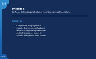 210/231
Unidade 8
Confecção de Projetos para Órgãos de Fomento e Agências Financiadoras
Objetivos
1. Compreender a linguagem e os
modelos de arcabouço utilizados na
construção de projetos para solicitar
auxílio financeiro aos órgãos de
fomento e às agências financiadoras.
 
