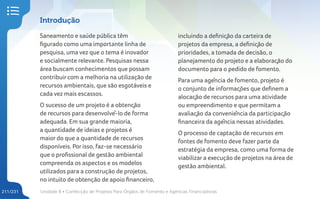 Unidade 8 • Confecção de Projetos Para Órgãos de Fomento e Agências Financiadoras
211/231
Introdução
Saneamento e saúde pública têm
figurado como uma importante linha de
pesquisa, uma vez que o tema é inovador
e socialmente relevante. Pesquisas nessa
área buscam conhecimentos que possam
contribuir com a melhoria na utilização de
recursos ambientais, que são esgotáveis e
cada vez mais escassos.
O sucesso de um projeto é a obtenção
de recursos para desenvolvê-lo de forma
adequada. Em sua grande maioria,
a quantidade de ideias e projetos é
maior do que a quantidade de recursos
disponíveis. Por isso, faz-se necessário
que o profissional de gestão ambiental
compreenda os aspectos e os modelos
utilizados para a construção de projetos,
no intuito de obtenção de apoio financeiro,
incluindo a definição da carteira de
projetos da empresa, a definição de
prioridades, a tomada de decisão, o
planejamento do projeto e a elaboração do
documento para o pedido de fomento.
Para uma agência de fomento, projeto é
o conjunto de informações que definem a
alocação de recursos para uma atividade
ou empreendimento e que permitam a
avaliação da conveniência da participação
financeira da agência nessas atividades.
O processo de captação de recursos em
fontes de fomento deve fazer parte da
estratégia da empresa, como uma forma de
viabilizar a execução de projetos na área de
gestão ambiental.
 