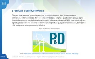 Unidade 8 • Confecção de Projetos Para Órgãos de Fomento e Agências Financiadoras
212/231
1 Pesquisa e Desenvolvimento
É importante ressaltar que toda pesquisa, principalmente na área de saneamento
ambiental, sustentabilidade, deve ser uma atividade da empresa que buscará o seu próprio
desenvolvimento, o que é chamado de Pesquisa e Desenvolvimento (P&D), visto que é voltada
à produção de um novo produto ou aprimorar um produto que já é comercializado, bem como
criar ou aprimorar um processo produtivo.
Figura 25 – Pesquisa e Desenvolvimento.
Fonte: <http://www.ambienteenergia.com.br/wp-content/uploads/2013/04/PD_destaque_noticia.jpg>
 