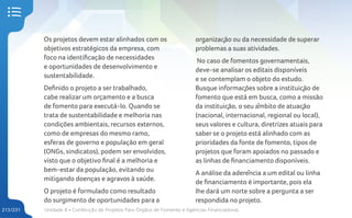 Unidade 8 • Confecção de Projetos Para Órgãos de Fomento e Agências Financiadoras
213/231
Os projetos devem estar alinhados com os
objetivos estratégicos da empresa, com
foco na identificação de necessidades
e oportunidades de desenvolvimento e
sustentabilidade.
Definido o projeto a ser trabalhado,
cabe realizar um orçamento e a busca
de fomento para executá-lo. Quando se
trata de sustentabilidade e melhoria nas
condições ambientais, recursos externos,
como de empresas do mesmo ramo,
esferas de governo e população em geral
(ONGs, sindicatos), podem ser envolvidos,
visto que o objetivo final é a melhoria e
bem-estar da população, evitando ou
mitigando doenças e agravos à saúde.
O projeto é formulado como resultado
do surgimento de oportunidades para a
organização ou da necessidade de superar
problemas a suas atividades.
No caso de fomentos governamentais,
deve-se analisar os editais disponíveis
e se contemplam o objeto do estudo.
Busque informações sobre a instituição de
fomento que está em busca, como a missão
da instituição, o seu âmbito de atuação
(nacional, internacional, regional ou local),
seus valores e cultura, diretrizes atuais para
saber se o projeto está alinhado com as
prioridades da fonte de fomento, tipos de
projetos que foram apoiados no passado e
as linhas de financiamento disponíveis.
A análise da aderência a um edital ou linha
de financiamento é importante, pois ela
lhe dará um norte sobre a pergunta a ser
respondida no projeto.
 