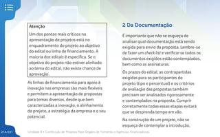 Unidade 8 • Confecção de Projetos Para Órgãos de Fomento e Agências Financiadoras
214/231
Atenção
Um dos pontos mais críticos na
apresentação de projetos está no
enquadramento do projeto ao objetivo
do edital ou linha de financiamento. A
maioria dos editais é específica. Se o
objetivo do projeto não estiver alinhado
ao tema do edital, não existe chance de
aprovação.
As linhas de financiamento para apoio à
inovação nas empresas são mais flexíveis
e permitem a apresentação de propostas
para temas diversos, desde que bem
caracterizadas a inovação, o alinhamento
do projeto, a estratégia da empresa e o seu
potencial.
2 Da Documentação
É importante que não se esqueça de
analisar qual documentação está sendo
exigida para envio da proposta. Lembre-se
de fazer um check list e verificar se todos os
documentos exigidos estão contemplados,
bem como as assinaturas.
Os prazos do edital, as contrapartidas
exigidas para os participantes do
projeto (tipo e percentual) e os critérios
de avaliação das propostas também
precisam ser analisados rigorosamente
e contemplados na proposta. Cumprir
corretamente todas essas etapas evitará
que se desprenda tempo em vão.
Na construção de um projeto, não se
esqueça de contemplar a introdução,
 