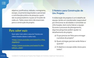Unidade 8 • Confecção de Projetos Para Órgãos de Fomento e Agências Financiadoras
215/231
objetivo, justificativa, método, cronograma,
escopo, orçamento (aquisições e parcerias)
e contribuição prática da pesquisa, quem
são os pesquisadores e quais as funções de
cada um. Todos esses itens são essenciais
para a construção do projeto.
Para saber mais
Quer saber mais sobre o assunto? Assista aos
vídeos listados abaixo e saiba mais.
<https://www.youtube.com/watch?v=rYha-
J0gM0nE>
<https://www.youtube.com/watch?v=Bd-
GRGUn_XNM>
3 Roteiro para Construção de
Um Projeto
A elaboração de projetos é um trabalho de
equipe, tendo um coordenador responsável
por direcionar as atividades e consolidar as
informações, bem como liderar a equipe.
Durante o processo de planejamento,
algumas perguntas podem ajudar no
detalhamento do projeto:
a) O que precisa ser feito para entregar
o produto do projeto?
b) Quais entregas parciais serão feitas e
quando?
c) O objetivo e escopo estão claros para
todos?
 