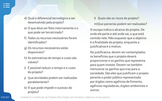 Unidade 8 • Confecção de Projetos Para Órgãos de Fomento e Agências Financiadoras
216/231
d) Qual o diferencial tecnológico a ser
desenvolvido pelo projeto?
e) O que deve ser feito internamente e o
que pode ser terceirizado?
f) Todos os recursos necessários foram
identificados?
g) Os recursos necessários estão
disponíveis?
h) As estimativas de tempo e custo são
viáveis?
i) É possível reduzir o tempo e o custo
do projeto?
j) Que atividades podem ser realizadas
paralelamente?
k) O que pode impedir o sucesso do
projeto?
l) Quais são os riscos do projeto?
m)Que parcerias podem ser realizadas?
O escopo indica o alcance do projeto. De
onde ele parte e até onde vai, o que está
contido nele. Não esquecer que o objetivo
é a finalidade do projeto, enquanto a
justificativa é o motivo.
Na justificativa, devem ser contemplados
os benefícios que o projeto deverá
proporcionar e os ganhos que representa
para quem investe. Devem-se também
mencionar os ganhos que traz para a
sociedade. São eles que justificam o projeto
perante o poder público representado
por órgãos como agências de fomento,
agências reguladoras, órgãos ambientais e
outros.
 