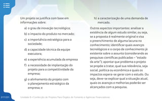 Unidade 8 • Confecção de Projetos Para Órgãos de Fomento e Agências Financiadoras
217/231
Um projeto se justifica com base em
informações sobre:
a) o grau de inovação tecnológica;
b) o impacto do produto no mercado;
c) a importância estratégica para a
sociedade;
d) a capacidade técnica da equipe
executora;
e) a experiência acumulada da empresa
f) a necessidade de implantação do
projeto para a competitividade da
empresa;
g) o alinhamento do projeto com
o planejamento estratégico da
empresa; e
h) a caracterização de uma demanda de
mercado.
Outros aspectos importantes: analisar a
existência de algum estudo similar, ou seja,
se a proposta é realmente original e visa
o preenchimento de alguma lacuna no
conhecimento; identificar quais avanços
tecnológicos e o corpo de conhecimento já
existente sobre o assunto (considerando as
pesquisas científicas publicadas – “estado
da arte”); apontar que problema o projeto
se propõe a tratar, qual sua relevância, seja
social, política ou econômica e quais os
impactos espera-se gerar com o estudo. Ou
seja, deve-se explicar qual a situação atual,
quais os avanços e melhorias poderão ser
alcançados com a pesquisa.
 