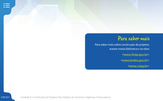 Unidade 8 • Confecção de Projetos Para Órgãos de Fomento e Agências Financiadoras
218/231
Para saber mais
Para saber mais sobre construção de projetos,
acesse nossa biblioteca e os sites:
<www.finep.gov.br>.
<www.bndes.gov.br>.
<www.cnpq.br>.
 