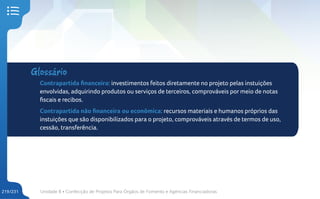 Unidade 8 • Confecção de Projetos Para Órgãos de Fomento e Agências Financiadoras
219/231
Glossário
Contrapartida financeira: investimentos feitos diretamente no projeto pelas instuições
envolvidas, adquirindo produtos ou serviços de terceiros, comprováveis por meio de notas
fiscais e recibos.
Contrapartida não financeira ou econômica: recursos materiais e humanos próprios das
instuições que são disponibilizados para o projeto, comprováveis através de termos de uso,
cessão, transferência.
 