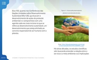 Unidade 1 • Saneamento Ambiental e Suas Conexões
22/231
(Eco-92), quanto nas Conferências das
Nações Unidadas sobre Desenvolvimento
Sustentável (Rio+20), que buscam o
desenvolvimento de ações de proteção
ambiental e o compromisso com uma
agenda cada vez mais incisiva no que se
refere ao desenvolvimento sustentável, um
desenvolvimento que esteja alinhado ao
convívio responsável do ser humano com o
planeta.
Figura 4 – A busca pela preservação do
planeta é uma demanda de todos
Fonte: <http://blog.duratexpaineis.com.br/wp-
content/uploads/2013/04/12580809_s.jpg>
Há várias décadas, os estudos científicos
vêm buscando entender a relação entre o
servivo e o meio ambiente e as implicações
 