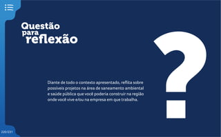 Questão
reflexão
?
para
220/231
Diante de todo o contexto apresentado, reflita sobre
possíveis projetos na área de saneamento ambiental
e saúde pública que você poderia construir na região
onde você vive e/ou na empresa em que trabalha.
 