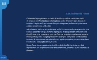 221/231
Considerações Finais
Conhecera linguagem e os modelos de arcabouço utilizados na construção
de projetos com finalidade de solicitação de auxílio financeiro para órgãos de
fomento e agências financiadoras é importante para o profissional que atua na
área de saneamento ambiental.
Além de saberelaborarum projeto que tenha foco em uma linha de pesquisa, que
busque responderadequadamente à pergunta de pesquisa com embasamento
cientificamente, é importante que o profissional pesquise questões que possam
trazerganhos para a atuação prática. Pois os órgãos e empresas têm buscado o
fomento de estudos que não só se alinhem aquilo que desejam, mas que também
beneficiem à população como um todo.
Buscarfomento para a pesquisa científica não é algo fácil, entretanto não é
impossível. Cabe ao profissional terdirecionamento, coerência e uma justificativa
plausível.
 