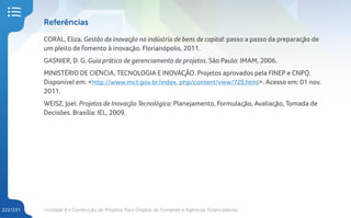 Unidade 8 • Confecção de Projetos Para Órgãos de Fomento e Agências Financiadoras
222/231
Referências
CORAL, Eliza. Gestão da inovação na indústria de bens de capital: passo a passo da preparação de
um pleito de fomento à inovação. Florianópolis, 2011.
GASNIER, D. G. Guia prático de gerenciamento de projetos. São Paulo: IMAM, 2006.
MINISTÉRIO DE CIÊNCIA, TECNOLOGIA E INOVAÇÃO. Projetos aprovados pela FINEP e CNPQ.
Disponível em: <http://www.mct.gov.br/index. php/content/view/725.html>. Acesso em: 01 nov.
2011.
WEISZ, Joel. Projetos de Inovação Tecnológica: Planejamento, Formulação, Avaliação, Tomada de
Decisões. Brasília: IEL, 2009.
 