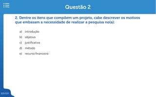 225/231
2. Dentre os itens que compõem um projeto, cabe descrever os motivos
que embasam a necessidade de realizar a pesquisa no(a):
a) introdução
b) objetivo
c) justificativa
d) método
e) recurso financeiro
Questão 2
 
