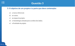 226/231
3. O objetivo de um projeto é a parte que deve contemplar:
a) o marco referencial.
b) os custos.
c) as etapas do projeto.
d) a metodologia utilizada para a análise dos dados.
e) a finalidade do projeto.
Questão 3
 