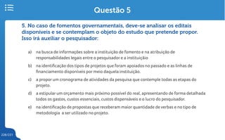 228/231
5. No caso de fomentos governamentais, deve-se analisar os editais
disponíveis e se contemplam o objeto do estudo que pretende propor.
Isso irá auxiliar o pesquisador:
a) na busca de informações sobre a instituição de fomento e na atribuição de
responsabilidades legais entre o pesquisador e a instituiçãio
b) na identificação dos tipos de projetos que foram apoiados no passado e as linhas de
financiamento disponíveis por meio daquela instituição.
c) a propor um cronograma de atividades da pesquisa que contemple todas as etapas do
projeto.
d) a estipular um orçamento mais próximo possível do real, apresentando de forma detalhada
todos os gastos, custos essenciais, custos dispensáveis e o lucro do pesquisador.
e) na identificação de propostas que receberam maior quantidade de verbas e no tipo de
metodologia a ser utilizado no projeto.
Questão 5
 