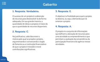 229/231
Gabarito
1. Resposta: Verdadeira.
O sucesso de um projeto é a obtenção
de recursos para desenvolvê-lo de forma
adequada. Em sua grande maioria, a
quantidade de ideias e projetos é maior do
que a quantidade de recursos disponíveis.
2. Resposta: C.
Na justificativa, cabe descrever o
motivo pelo qual se propõe o projeto,
argumentando e convencendo o órgão
de fomento ou a instituição financiadora
de que o projeto é inovador e trará
contribuições significativas.
3. Resposta: E.
O objetivo é a finalidade para qual o projeto
se destina, ou seja, a demanda que irá
orientar o projeto.
4. Resposta: A.
O projeto é o conjunto de informações
que definem a alocação de recursos para
uma atividade ou empreendimento e que
permitam a avaliação da conveniência da
participação financeira da agência nessas
atividades.
 