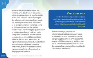 Unidade 1 • Saneamento Ambiental e Suas Conexões
23/231
dessa interação para a saúde do ser
humano. Uma das áreas de pesquisa, a
epidemiologia ambiental, tem fornecido
dados para o estudo e a interpretação
das relações entre o ambiente e a saúde
nas populações. Entre elas, observam-
se os comportamentos humanos, como
os loteamentos e a ampliação das
construções e pavimentações que invadem
as matas e as reduzem, cada vez mais,
a pequenos corredores ou ilhas verdes
encrustadas na imensidão cinzenta do
asfalto e do concreto. Além disso, as
explorações dos recursos naturais também
agem como geradores de impactos
ambientais, alterando os ecossistemas
e, por consequência, influenciando a
propagação de doenças.
Ao mesmo tempo, as questões
relacionadas à saúde preocupam todos
os países do mundo, provocando tanto
a Organização das Nações Unidas (ONU)
quanto a OMS a estabelecer políticas com
vistas à melhoria das condições de saúde
das populações, o que engloba medidas de
saneamento ambiental.
Para saber mais
Gostou desse tema e quer saber um pouco
mais? Leia o artigo Considerações sobre o uso da
epidemiologia nos estudos em saúde ambiental
no link: <http://www.scielo.br/pdf/rbepid/
v6n2/04>.
 