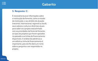 230/231
5. Resposta: C.
É necessário buscar informações sobre
a instituição de fomento, como a missão
da instituição, o seu âmbito de atuação
(nacional, internacional, regional ou local),
seus valores e cultura e diretrizes atuais
para saber se o projeto está alinhado
com as prioridades da fonte de fomento,
os tipos de projetos que foram apoiados
no passado e as linhas de financiamento
disponíveis. A análise da aderência a
um edital ou linha de financiamento é
importante, pois ela lhe dará um norte
sobre a pergunta a ser respondida no
projeto.
Gabarito
 