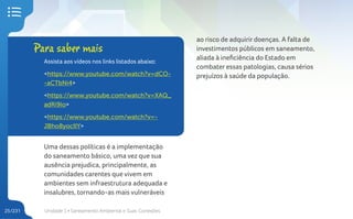 Unidade 1 • Saneamento Ambiental e Suas Conexões
25/231
Uma dessas políticas é a implementação
do saneamento básico, uma vez que sua
ausência prejudica, principalmente, as
comunidades carentes que vivem em
ambientes sem infraestrutura adequada e
insalubres, tornando-as mais vulneráveis
Para saber mais
Assista aos vídeos nos links listados abaixo:
<https://www.youtube.com/watch?v=dCO-
-aCTbNi4>
<https://www.youtube.com/watch?v=XAQ_
adRi9lo>
<https://www.youtube.com/watch?v=-
JBho8yocIIY>
ao risco de adquirir doenças. A falta de
investimentos públicos em saneamento,
aliada à ineficiência do Estado em
combater essas patologias, causa sérios
prejuízos à saúde da população.
 