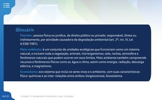 Unidade 1 • Saneamento Ambiental e Suas Conexões
26/231
Glossário
Poluidor: pessoa física ou jurídica, de direito público ou privado, responsável, direta ou
indiretamente, por atividade causadora de degradação ambiental (art. 3º, inc. IV, Lei
6.938/1981).
Meio ambiente: é um conjunto de unidades ecológicas que funcionam como um sistema
natural, e incluem toda a vegetação, animais, microrganismos, solo, rochas, atmosfera e
fenômenos naturais que podem ocorrer em seus limites. Meio ambiente também compreende
recursos e fenômenos físicos como ar, água e clima, assim como energia, radiação, descarga
elétrica, e magnetismo.
Ecossistema: eco sistema que inclui os seres vivos e o ambiente, com suas características
físico-químicas e as inter-relações entre ambos; biogeocenose, biossistema.
 
