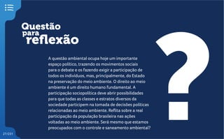 Questão
reflexão
?
para
27/231
A questão ambiental ocupa hoje um importante
espaço político, trazendo os movimentos sociais
para o debate e os fazendo exigir a participação de
todos os indivíduos, mas, principalmente, do Estado
na preservação do meio ambiente. O direito ao meio
ambiente é um direito humano fundamental. A
participação sociopolítica deve abrir possibilidades
para que todas as classes e estratos diversos da
sociedade participem na tomada de decisões políticas
relacionadas ao meio ambiente. Reflita sobre a real
participação da população brasileira nas ações
voltadas ao meio ambiente. Será mesmo que estamos
preocupados com o controle e saneamento ambiental?
 