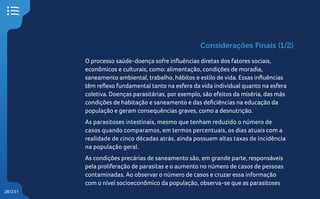 28/231
Considerações Finais (1/2)
O processo saúde-doença sofre influências diretas dos fatores sociais,
econômicos e culturais, como: alimentação, condições de moradia,
saneamento ambiental, trabalho, hábitos e estilo de vida. Essas influências
têm reflexo fundamental tanto na esfera da vida individual quanto na esfera
coletiva. Doenças parasitárias, por exemplo, são efeitos da miséria, das más
condições de habitação e saneamento e das deficiências na educação da
população e geram consequências graves, como a desnutrição.
As parasitoses intestinais, mesmo que tenham reduzido o número de
casos quando comparamos, em termos percentuais, os dias atuais com a
realidade de cinco décadas atrás, ainda possuem altas taxas de incidência
na população geral.
As condições precárias de saneamento são, em grande parte, responsáveis
pela proliferação de parasitas e o aumento no número de casos de pessoas
contaminadas. Ao observar o número de casos e cruzar essa informação
com o nível socioeconômico da população, observa-se que as parasitoses
 