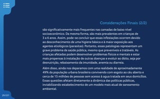 29/231
são significativamente mais frequentes nas camadas de baixo nível
socioeconômico. Da mesma forma, são mais prevalentes em crianças de
3 a 6 anos. Assim, pode-se concluir que essas infestações ocorrem devido
ao desconhecimento de uma higiene básica e à maior exposição aos
agentes etiológicos (parasitas). Portanto, essas patologias representam um
grave problema de saúde pública, mesmo que preveníveis e tratáveis. As
crianças afetadas podem desenvolver problemas físicos e mentais e estar
mais propensas à instalação de outras doenças e evoluir ao óbito, seja por
desnutrição, rebaixamento da imunidade, anemia ou diarreia.
Além disso, ainda nos deparamos com uma realidade de aproximadamente
49% da população urbana brasileira convivendo com esgoto ao céu aberto e
cerca de 15 milhões de pessoas sem acesso à agua tratada em seus domicílios.
Essas questões afetam diretamente a dinâmica das políticas públicas,
inviabilizando estabelecimento de um modelo mais atual de saneamento
ambiental.
Considerações Finais (2/2)
 