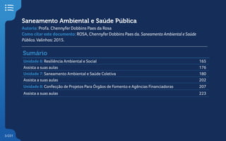 3/231
3
Unidade 6: Resiliência Ambiental e Social 165
Assista a suas aulas 176
Unidade 7: Saneamento Ambiental e Saúde Coletiva 180
Assista a suas aulas 202
Unidade 8: Confecção de Projetos Para Órgãos de Fomento e Agências Financiadoras 207
Assista a suas aulas 223
Sumário
Saneamento Ambiental e Saúde Pública
Autoria: Profa. Chennyfer Dobbins Paes da Rosa
Como citar este documento: ROSA, ChennyferDobbins Paes da. Saneamento Ambiental e Saúde
Pública.Valinhos: 2015.
 