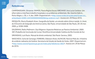 Unidade 1 • Saneamento Ambiental e Suas Conexões
30/231
Referências
CAMPONOGARA, Silviamar; RAMOS, Flavia Regina Souza; KIRCHHOF, Ana Lucia Cardoso. Um
olhar sobre a interface trabalho hospitalar e os problemas ambientais. Rev. Gaúcha Enferm.,
Porto Alegre, v. 30, n. 4, dez. 2009. Disponível em: <http://www.scielo.br/scielo.php?script=sci_
arttext&pid=S1983-14472009000400020&lng=en&nrm=iso>. Acesso em: 29 Março 2016.
MESQUITA, Maria Elisabeth Alves. Geografia da Saúde: um estudo sobre clima e saúde. In: Anais
do X Encontro de Geógrafos da América Latina, São Paulo, Universidade de São Paulo, 20-26 mar.
2005, p. 9398-9408.
SALDANHA, Pedro Mallmann. Due Diligence: Aspectos Relativos ao Passivo Ambiental. 2009.
30f. (Trabalho de Conclusão de Curso). Pontifícia Universidade Católica do Rio Grande do Sul.
SIRVINSKAS, Luís Paulo. Manual de direito ambiental. São Paulo: Saraiva, 2003.
WASCHECK, Carla de Camargo; FERREIRA, Odesson Alves; ALENCAR, Patrícia Melo de. A história
do acidente radioativo de Goiânia. Secretaria de Estado da Saúde de Goiás, 2007. Disponível em:
<http://www.cesio137goiania.go.gov.br/index.php?idEditoria=3823>. Acesso em: 29 de Março
de 2016.
 