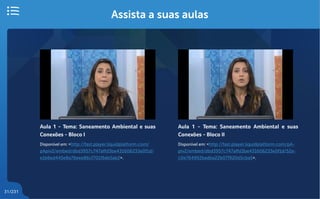 31/231
Assista a suas aulas
Aula 1 - Tema: Saneamento Ambiental e suas
Conexões - Bloco I
Disponível em: <http://fast.player.liquidplatform.com/
pApiv2/embed/dbd3957c747affd3be431606233e0f1d/
e1b6ed445e8a76eee86cf701f6de5ab2>.
Aula 1 - Tema: Saneamento Ambiental e suas
Conexões - Bloco II
Disponível em: <http://fast.player.liquidplatform.com/pA-
piv2/embed/dbd3957c747affd3be431606233e0f1d/52a-
c0e764992badba22b07f920d5cba5>.
 