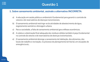 32/231
1. Sobre saneamento ambiental, assinale a alternativa INCORRETA:
a) A educação em saúde pública e ambiental é fundamental para garantir o controle de
vetores e de reservatórios de doenças transmissíveis.
b) O saneamento ambiental restringe-se às atividades de abastecimento de água,
esgotamento sanitário e drenagem urbana.
c) Para a sociedade, a falta de saneamento ambiental gera reflexos econômicos.
d) A coleta e a destinação final adequada dos resíduos sólidos também é peça fundamental
no controle de vetores e de reservatórios de doenças transmissíveis.
e) O saneamento ambiental abrange o saneamento da habitação, dos alimentos, dos
locais de trabalho e recreação, no processo de planejamento territorial, em situações de
emergência etc.
Questão 1
 