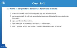 33/231
2. Define-se por geradores de resíduos de serviços de saúde:
a) qualquer atividade industrial ou hospitalar que gere resíduos sólidos.
b) apenas a atividade da indústria farmacêutica que gere resíduos líquidos potencialmente
infectados.
c) apenas ambientes hospitalares.
d) apenas serviços relacionados à assistência à saúde humana.
e) todo e qualquer serviço relacionado à assistência à saúde humana ou animal.
Questão 2
 