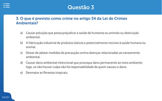 34/231
3. O que é previsto como crime no artigo 54 da Lei de Crimes
Ambientais?
a) Causar poluição que possa prejudicar a saúde de humanos ou animais ou destruição
ambiental.
b) A fabricação industrial de produtos tóxicos e potencialmente nocivos à saúde humana ou
animal.
c) Deixar de adotar medidas de precaução contra doenças relacionadas ao saneamento
ambiental.
d) Causar dano ambiental intencional que provoque dano permanente ao meio ambiente;
logo, se não houver culpa não há responsabilidade de quem causou o dano.
e) Desmatar as florestas tropicais.
Questão 3
 