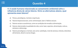 35/231
4. A saúde humana relacionada ao saneamento ambiental sofre a
influência direta de vários fatores. Entre as alternativas abaixo, qual
apresenta esses fatores?
a) Físicos, psicológicos, mentais e espirituais.
b) Fatores biopsicossociais, como: alimentação, lazer e hábitos sexuais.
c) Fatores sociais e econômicos, como as condições de moradia e alimentação.
d) Fatores relacionados à qualidade de vida, como: lazer, esportes, alimentação, cultura,
estresse e sobrecarga.
e) Fatores psicológicos e mentais, tais como: satisfação, nível de estresse, trânsito, distúrbios
alimentares, álcool e outras drogas.
Questão 4
 