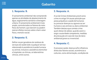 37/231
Gabarito
1. Resposta: B.
O saneamento ambiental não compreende
apenas as atividades de abastecimento de
água, esgotamento sanitário e drenagem
urbana. O saneamento ambiental é mais
amplo, controla todos os fatores do meio
físico do homem, que exercem ou podem
exercer efeitos nocivos sobre o bem-estar
físico, mental e social.
2. Resposta: E.
Define-se por geradores de resíduos de
serviços de saúde todo e qualquer serviço
relacionado à assistência à saúde humana
ou animal, inclusive a assistência domiciliar
e hospitalar, as clínicas, os laboratórios
clínicos, entre outros.
3. Resposta: A.
A Lei de Crimes Ambientais prevê como
crime no artigo 54 causar poluição que
possa prejudicar a saúde de humanos
ou provocar doenças ou agravos ao ser
humano e aos animais ou dano ambiental.
Também destaca que comete crime
quem deixar de adotar, quando assim o
exigir a autoridade competente, medidas
de precaução em caso de risco de dano
ambiental grave ou irreversível.
4. Resposta: C.
O processo saúde-doença sofre influência
direta dos fatores sociais, econômicos e
culturais, como alimentação, condições de
 