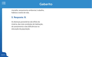 38/231
moradia, saneamento ambiental, trabalho,
hábitos e estilo de vida.
5. Resposta: B.
As doenças parasitárias são efeito da
miséria, das más condições de habitação,
de saneamento e das deficiências na
educação da população.
Gabarito
 