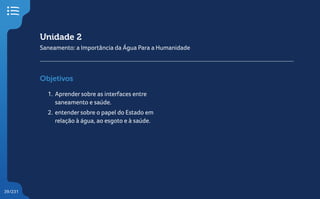 39/231
Unidade 2
Saneamento: a Importância da Água Para a Humanidade
Objetivos
1. Aprender sobre as interfaces entre
saneamento e saúde.
2. entender sobre o papel do Estado em
relação à água, ao esgoto e à saúde.
 