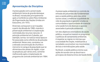 4/231
Apresentação da Disciplina
A preocupação com a preservação
ambiental é tema de grande destaque
no Brasil, introduzido principalmente
após a Conferência sobre Meio Ambiente
da Organização das Nações Unidas em
Estocolmo, em 1972.
Diretrizes começaram a ser traçadas
a partir da década de 1980, visando à
preservação ambiental e à exploração
controlada dos recursos naturais. A
poluição ambiental em Cubatão, por
exemplo, tornou-se notícia nessa época e
foi associada como referência de poluição
ambiental. Nesse caso, constatou-se
a elevada concentração de chumbo e
mercúrio no sangue da população que se
alimentava dos peixes da região, o que
se perpetuou porvários anos, somente
melhorando após a implantação do
programa de controle ambiental em 1984.
A preservação ambiental e o controle da
emissão de poluentes são fundamentais
para a saúde pública, pois visa, entre
outras coisas, a melhorar a qualidade de
vida da população e garantir a todas as
comunidades a oportunidade de vivenciar
uma saúde livre de doenças e agravos
associados à poluição ambiental.
Um dos objetivos orientadores da saúde
pública, na qual se inserem os programas
e políticas de saneamento ambiental,
é respeitar as regras e a normas que
a sociedade lhe impõe, mobilizando a
sociedade a se envolver nos movimentos
de luta e reivindicações pela saúde.
No Brasil, a saúde pública orienta suas
ações de acordo com as doutrinas e
princípios do Sistema Único de Saúde (SUS),
 