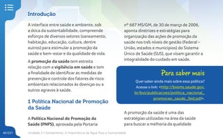 Unidade 2 • Saneamento. A Importância da Água Para a Humanidade
40/231
Introdução
A interface entre saúde e ambiente, sob
a ótica da sustentabilidade, compreende
esforços de diversos setores (saneamento,
habitação, educação, cultura, dentre
outros) para estimular a promoção da
saúde e bem-estar e da qualidade de vida.
A promoção da saúde tem estreita
relação com a vigilância em saúde e tem
a finalidade de identificar as medidas de
prevenção e controle dos fatores de risco
ambientais relacionados às doenças ou a
outros agravos à saúde.
1 Política Nacional de Promoção
da Saúde
A Política Nacional de Promoção da
Saúde (PNPS), aprovada pela Portaria
nº 687 MS/GM, de 30 de março de 2006,
aponta diretrizes e estratégias para
organização das ações de promoção da
saúde nos três níveis de gestão (Federal –
União, estados e municípios) do Sistema
Único de Saúde (SUS), que visam garantir a
integralidade do cuidado em saúde.
Para saber mais
Quer saber ainda mais sobre essa política?
Acesse o link: <http://bvsms.saude.gov.
br/bvs/publicacoes/politica_nacional_
promocao_saude_3ed.pdf>.
A promoção da saúde é uma das
estratégias utilizadas na área da saúde
para buscar a melhoria da qualidade
 